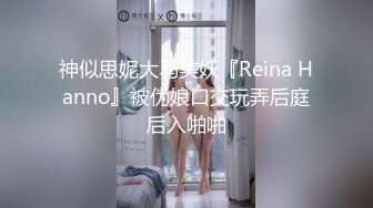 神似思妮大马美妖『Reina Hanno』被伪娘口交玩弄后庭后入啪啪