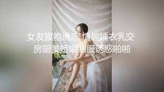 女友旗袍诱惑 情趣睡衣乳交 房厨美娇娘制服诱惑啪啪