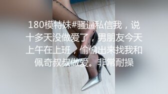 180模特妹#骚逼私信我，说十多天没做爱了，男朋友今天上午在上班，偷偷出来找我和佩奇叔叔做爱。非常耐操