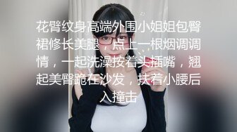 花臂纹身高端外围小姐姐包臀裙修长美腿，点上一根烟调调情，一起洗澡按着头插嘴，翘起美臀跪在沙发，扶着小腰后入撞击