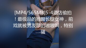 [MP4/565MB]5-4酒店偷拍！最极品的翘臀长腿女神，前戏就被男友舔的嗷嗷叫，特别骚