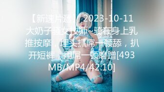 【新速片遞】 2023-10-11 大奶子骚女技师~骑在身上乳推按摩，埋头抓屌一顿舔，扒开短裤，用屌一顿磨蹭[493MB/MP4/42:10]