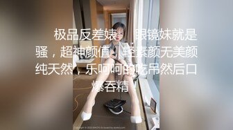 ❤️极品反差婊❤️眼镜妹就是骚，超神颜值，轻素颜无美颜纯天然，乐呵呵的吃吊然后口爆吞精！