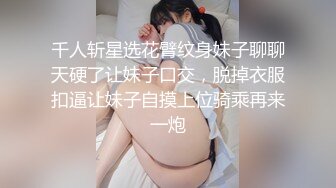 千人斩星选花臂纹身妹子聊聊天硬了让妹子口交，脱掉衣服扣逼让妹子自摸上位骑乘再来一炮