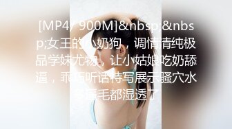 [MP4/ 900M]&nbsp;&nbsp;女王的小奶狗，调情清纯极品学妹尤物，让小姑娘吃奶舔逼，乖巧听话特写展示骚穴水多逼毛都湿透了