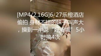 [MP4/2.16G]6-27乐橙酒店偷拍 身材不错的妹子叫声大，操到一半说“好滑哦”5小时搞4次