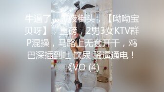 牛逼了，午夜街头，【呦呦宝贝呀】，重磅，2男3女KTV群P混操，马路上无套开干，鸡巴深插到吐 饮尿 骚逼通电！《VO (4)