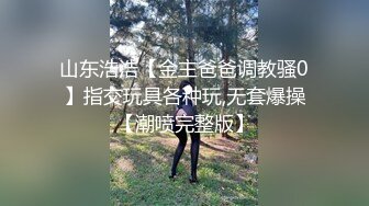 山东浩浩【金主爸爸调教骚0】指交玩具各种玩,无套爆操【潮喷完整版】