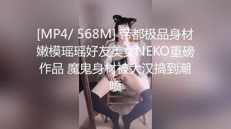 [MP4/ 568M] 帝都极品身材嫩模瑶瑶好友美女NEKO重磅作品 魔鬼身材被大汉搞到潮喷