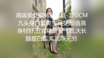 高端美女模特精华篇-170CM九头身白富美宝马女,颜值高身材好,五官精致有气质,大长腿超白超美,回味无穷.