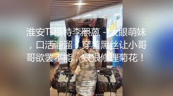 淮安Ts模特李熙蒽 - 大眼萌妹，口活溜溜，穿着黑丝让小哥哥欲罢不能，狠狠修理菊花！