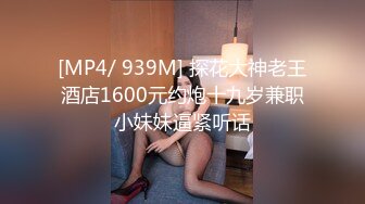 [MP4/ 939M] 探花大神老王酒店1600元约炮十九岁兼职小妹妹逼紧听话