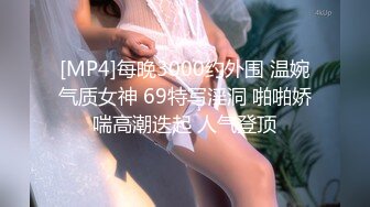 [MP4]每晚3000约外围 温婉气质女神 69特写淫洞 啪啪娇喘高潮迭起 人气登顶