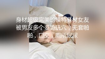 身材超级完美的模特身材女友被男友多个姿势玩穴，无套啪啪，口交，厕所尿尿