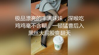 极品漂亮的丰满妹妹，深喉吃鸡鸡毫不含糊，一顿猛曹后入黑丝大屁股爽翻天