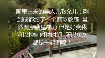 画里出来的美人儿Ts允儿：刚到成都约了一个篮球教练  虽然有点硬猛暴力 但是好爽我可以控制射精时间  所以每次都是一起潮喷！