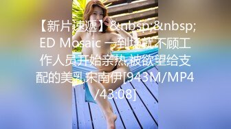 【新片速遞】&nbsp;&nbsp;ED Mosaic 一到场就不顾工作人员开始亲热,被欲望给支配的美乳宋南伊[943M/MP4/43:08]