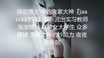 探店博主 专约良家大神『jaacckk999』最新流出实习教师 淘宝模特 高校女大学生 众多骚婊 羡慕大神的钞能力 夜夜做新郎