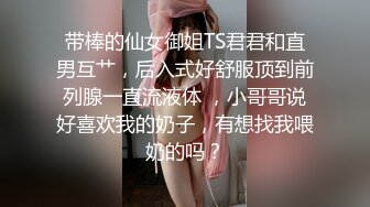 带棒的仙女御姐TS君君和直男互艹，后入式好舒服顶到前列腺一直流液体 ，小哥哥说好喜欢我的奶子，有想找我喂奶的吗？