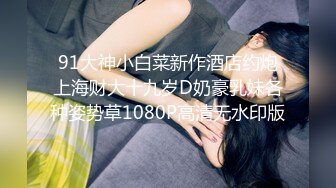 91大神小白菜新作酒店约炮上海财大十九岁D奶豪乳妹各种姿势草1080P高清无水印版