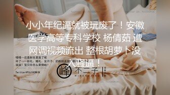 小小年纪逼就被玩废了！安徽医学高等专科学校 杨倩茹 遭网调视频流出 整根胡萝卜没入骚逼！