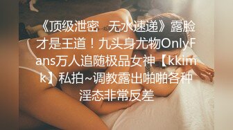 《顶级泄密✿无水速递》露脸才是王道！九头身尤物OnlyFans万人追随极品女神【kkimk】私拍~调教露出啪啪各种淫态非常反差