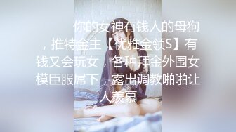 ❤️❤️你的女神有钱人的母狗，推特金主【优雅金领S】有钱又会玩女，各种拜金外围女模臣服屌下，露出调教啪啪让人羡慕