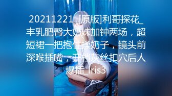 20211221_[原版]利哥探花_丰乳肥臀大奶妹加钟两场，超短裙一把抱住揉奶子，镜头前深喉插嘴，开档灰丝扣穴后人爆插_iris3