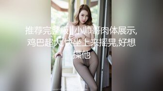 推荐完整版‖小帅哥肉体展示,鸡巴超大,快坐上来摇晃,好想操他