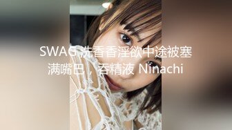 SWAG 洗香香淫欲中途被塞满嘴巴，吞精液 Ninachi