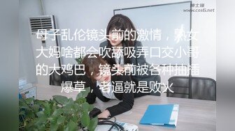 母子乱伦镜头前的激情，熟女大妈啥都会吹舔吸弄口交小哥的大鸡巴，镜头前被各种抽插爆草，老逼就是败火