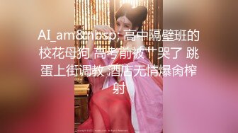 AI_am&nbsp; 高中隔壁班的校花母狗 高考前被艹哭了 跳蛋上街调教 酒店无情爆肏榨射