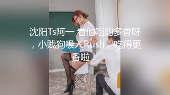 沈阳Ts阿一 看他吃的多香呀，小贱狗吸入Rush，吃得更香啦！