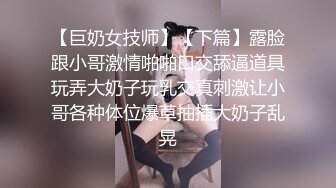 【巨奶女技师】【下篇】露脸跟小哥激情啪啪口交舔逼道具玩弄大奶子玩乳交真刺激让小哥各种体位爆草抽插大奶子乱晃