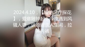 2024.4.10，【暗访足疗探花】，爱意随钟起，今夜遇到风骚人妻，谈婚姻谈人生间，拉开内裤