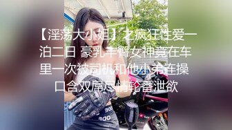 【淫荡大小姐】之疯狂性爱一泊二日 豪乳丰臀女神竟在车里一次被司机和他小弟连操 口含双屌尽情轮番泄欲