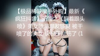 【极品稀缺魔手外购】最新《疯狂抖音》新篇之《翻着跟头喷》美女喷潮爆发够爽 被干喷了的美女 快被干抽筋了 (10)