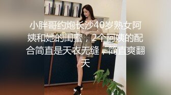 小胖哥约炮长沙40岁熟女阿姨和她的闺蜜，2个阿姨的配合简直是天衣无缝，简直爽翻天