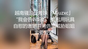 越南骚浪反差妹「Miuzxc」“我会告诉妈妈”抓包用玩具自慰的表姐并用告密威胁姐姐索要爱爱