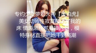 专约少女萝莉大神『唐伯虎』✅美女幼师性寂寞爬上了我的床 情趣黑丝怼着操内射，模特身材直接把她干到高潮