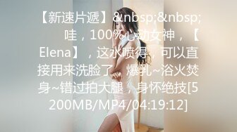 【新速片遞】&nbsp;&nbsp;⭐⭐⭐哇，100%心动女神，【Elena】，这水喷得，可以直接用来洗脸了，爆乳~浴火焚身~错过拍大腿，身怀绝技[5200MB/MP4/04:19:12]