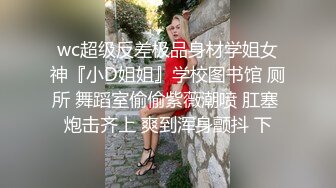 wc超级反差极品身材学姐女神『小D姐姐』学校图书馆 厕所 舞蹈室偷偷紫薇潮喷 肛塞 炮击齐上 爽到浑身颤抖 下