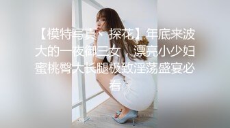 【模特写真丶探花】年底来波大的一夜御三女，漂亮小少妇蜜桃臀大长腿极致淫荡盛宴必看