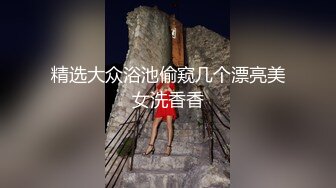 丁山职校韩J妮带闺蜜约炮体验现场实拍被闺蜜传阅全程无尿点销魂呻吟对话有带入感