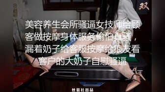 美容养生会所骚逼女技师给顾客做按摩身体服务偷怕真骚，漏着奶子给客服按摩给狼友看客户的大奶子自慰骚逼