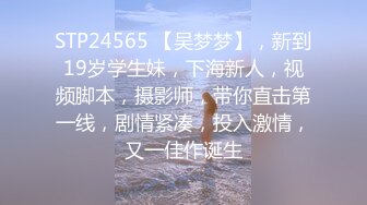 STP24565 【吴梦梦】，新到19岁学生妹，下海新人，视频脚本，摄影师，带你直击第一线，剧情紧凑，投入激情，又一佳作诞生