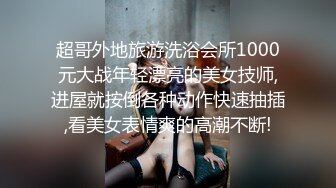 超哥外地旅游洗浴会所1000元大战年轻漂亮的美女技师,进屋就按倒各种动作快速抽插,看美女表情爽的高潮不断!