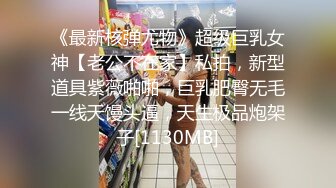 《最新核弹尤物》超级巨乳女神【老公不在家】私拍，新型道具紫薇啪啪，巨乳肥臀无毛一线天馒头逼，天生极品炮架子[1130MB]