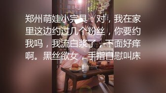 郑州萌娃小完具：对，我在家里这边约过几个粉丝，你要约我吗，我流白浆了，下面好痒啊。黑丝欲女，手指自慰叫床！