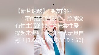 【新片速遞】  朋友的酒❤️❤️：带闺蜜给朋友艹，照顾没有性生活的她，久未尝性爱，操起来爽到了，还有大玩具自慰！[1.6G/MP4/03:19：56]